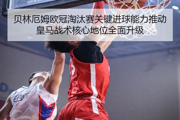 贝林厄姆欧冠淘汰赛关键进球能力推动皇马战术核心地位全面升级
